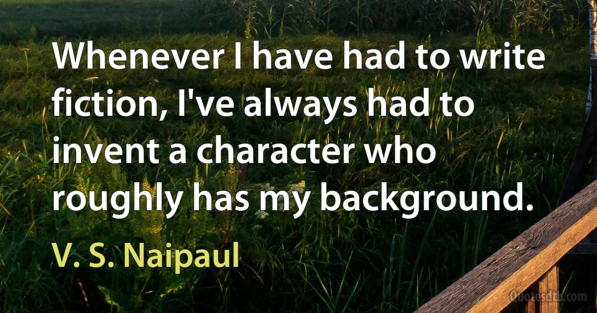 Whenever I have had to write fiction, I've always had to invent a character who roughly has my background. (V. S. Naipaul)