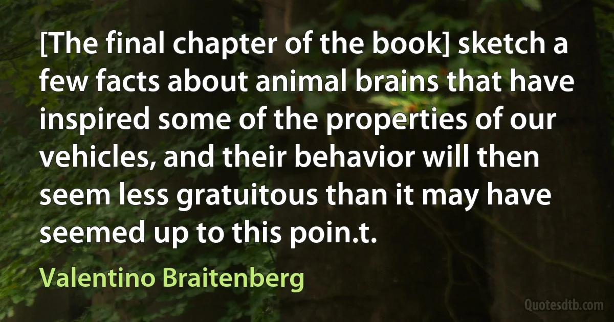 [The final chapter of the book] sketch a few facts about animal brains that have inspired some of the properties of our vehicles, and their behavior will then seem less gratuitous than it may have seemed up to this poin.t. (Valentino Braitenberg)