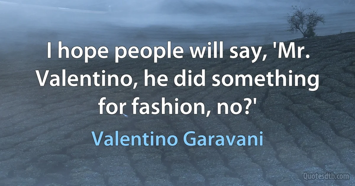 I hope people will say, 'Mr. Valentino, he did something for fashion, no?' (Valentino Garavani)