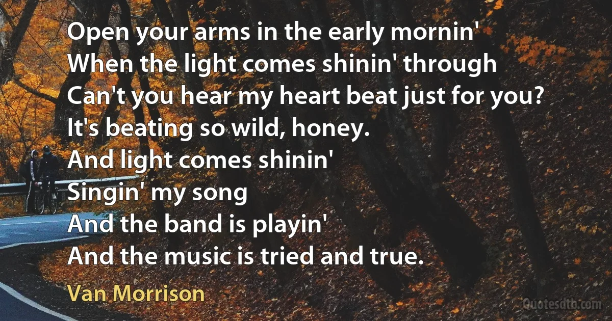 Open your arms in the early mornin'
When the light comes shinin' through
Can't you hear my heart beat just for you?
It's beating so wild, honey.
And light comes shinin'
Singin' my song
And the band is playin'
And the music is tried and true. (Van Morrison)