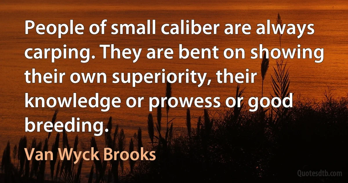 People of small caliber are always carping. They are bent on showing their own superiority, their knowledge or prowess or good breeding. (Van Wyck Brooks)