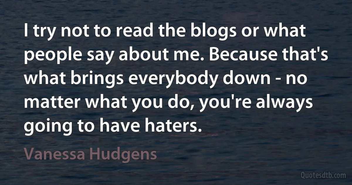 I try not to read the blogs or what people say about me. Because that's what brings everybody down - no matter what you do, you're always going to have haters. (Vanessa Hudgens)