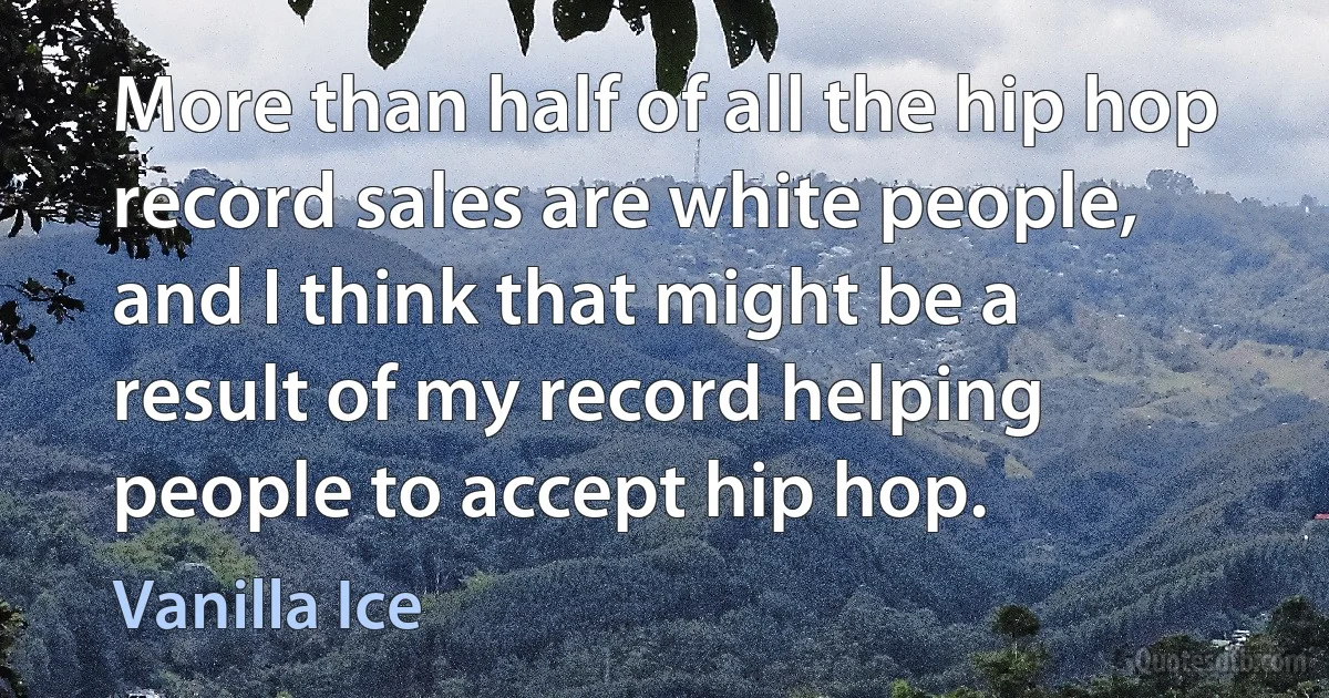 More than half of all the hip hop record sales are white people, and I think that might be a result of my record helping people to accept hip hop. (Vanilla Ice)