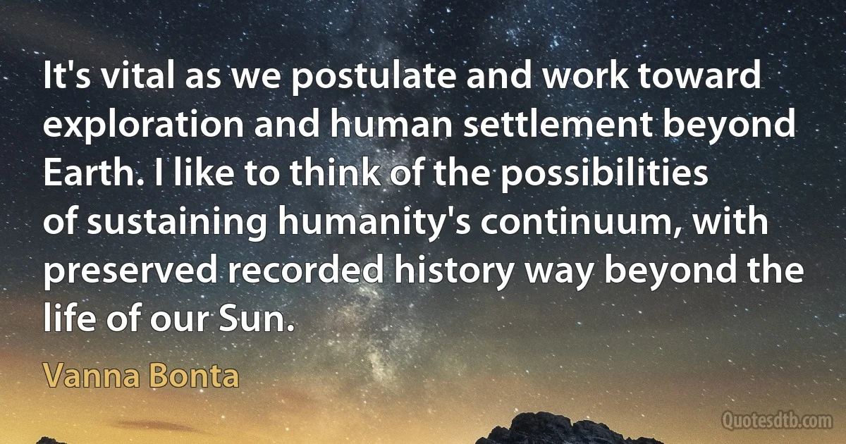 It's vital as we postulate and work toward exploration and human settlement beyond Earth. I like to think of the possibilities of sustaining humanity's continuum, with preserved recorded history way beyond the life of our Sun. (Vanna Bonta)