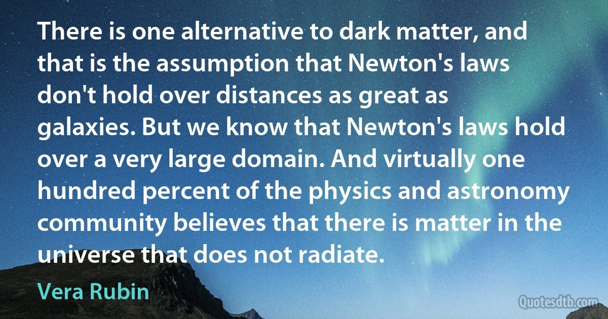 There is one alternative to dark matter, and that is the assumption that Newton's laws don't hold over distances as great as galaxies. But we know that Newton's laws hold over a very large domain. And virtually one hundred percent of the physics and astronomy community believes that there is matter in the universe that does not radiate. (Vera Rubin)