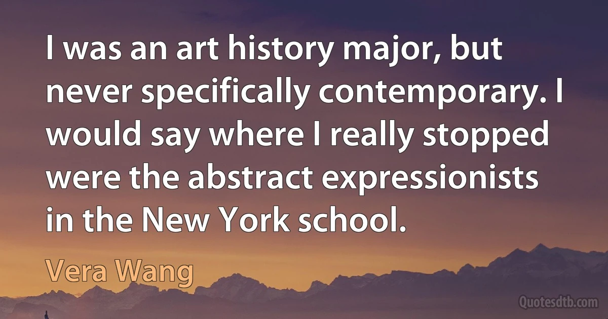 I was an art history major, but never specifically contemporary. I would say where I really stopped were the abstract expressionists in the New York school. (Vera Wang)