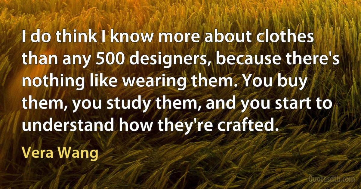 I do think I know more about clothes than any 500 designers, because there's nothing like wearing them. You buy them, you study them, and you start to understand how they're crafted. (Vera Wang)