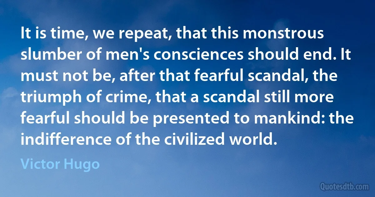 It is time, we repeat, that this monstrous slumber of men's consciences should end. It must not be, after that fearful scandal, the triumph of crime, that a scandal still more fearful should be presented to mankind: the indifference of the civilized world. (Victor Hugo)