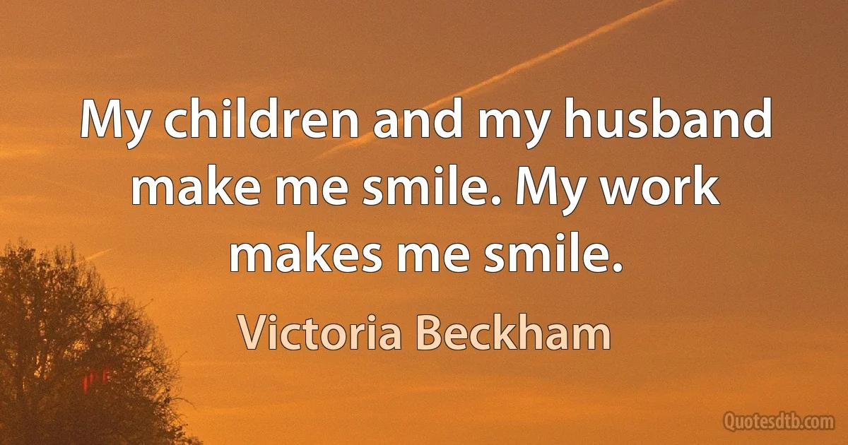 My children and my husband make me smile. My work makes me smile. (Victoria Beckham)