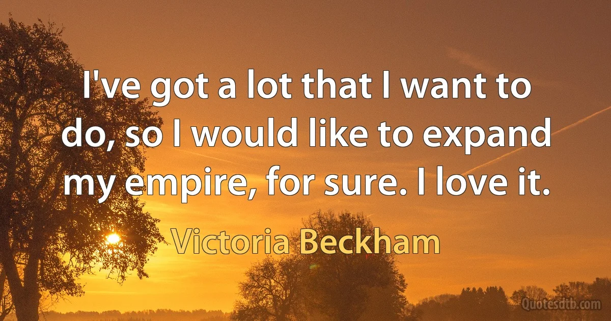 I've got a lot that I want to do, so I would like to expand my empire, for sure. I love it. (Victoria Beckham)