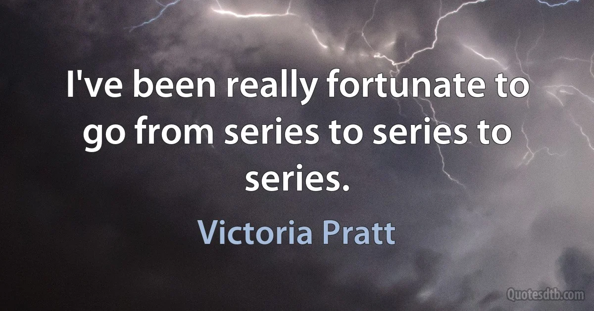 I've been really fortunate to go from series to series to series. (Victoria Pratt)