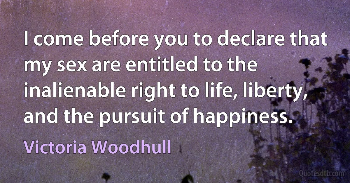 I come before you to declare that my sex are entitled to the inalienable right to life, liberty, and the pursuit of happiness. (Victoria Woodhull)