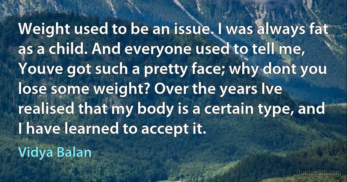 Weight used to be an issue. I was always fat as a child. And everyone used to tell me, Youve got such a pretty face; why dont you lose some weight? Over the years Ive realised that my body is a certain type, and I have learned to accept it. (Vidya Balan)