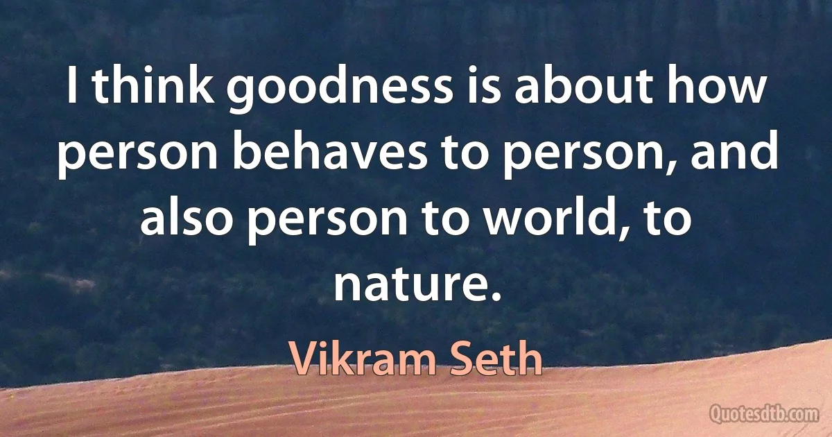 I think goodness is about how person behaves to person, and also person to world, to nature. (Vikram Seth)