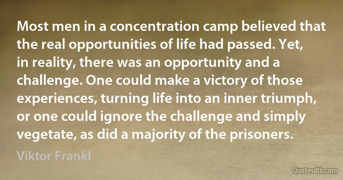 Most men in a concentration camp believed that the real opportunities of life had passed. Yet, in reality, there was an opportunity and a challenge. One could make a victory of those experiences, turning life into an inner triumph, or one could ignore the challenge and simply vegetate, as did a majority of the prisoners. (Viktor Frankl)