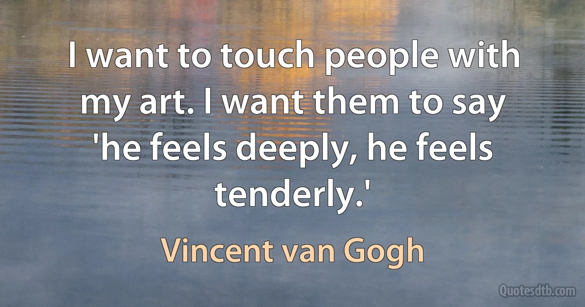 I want to touch people with my art. I want them to say 'he feels deeply, he feels tenderly.' (Vincent van Gogh)