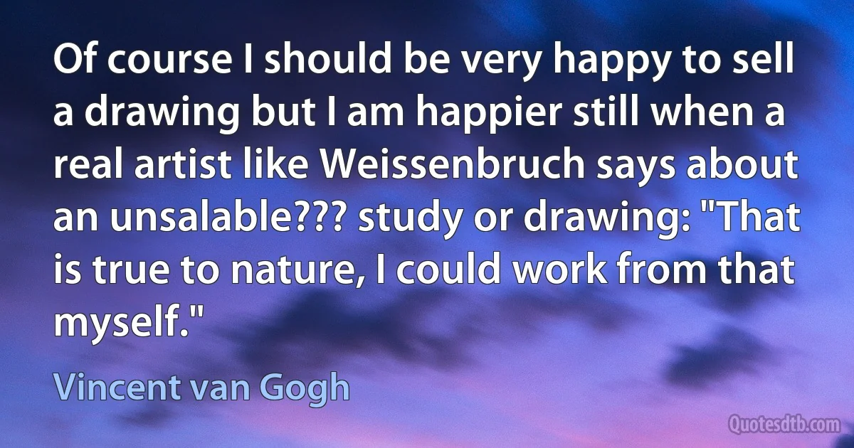 Of course I should be very happy to sell a drawing but I am happier still when a real artist like Weissenbruch says about an unsalable??? study or drawing: "That is true to nature, I could work from that myself." (Vincent van Gogh)