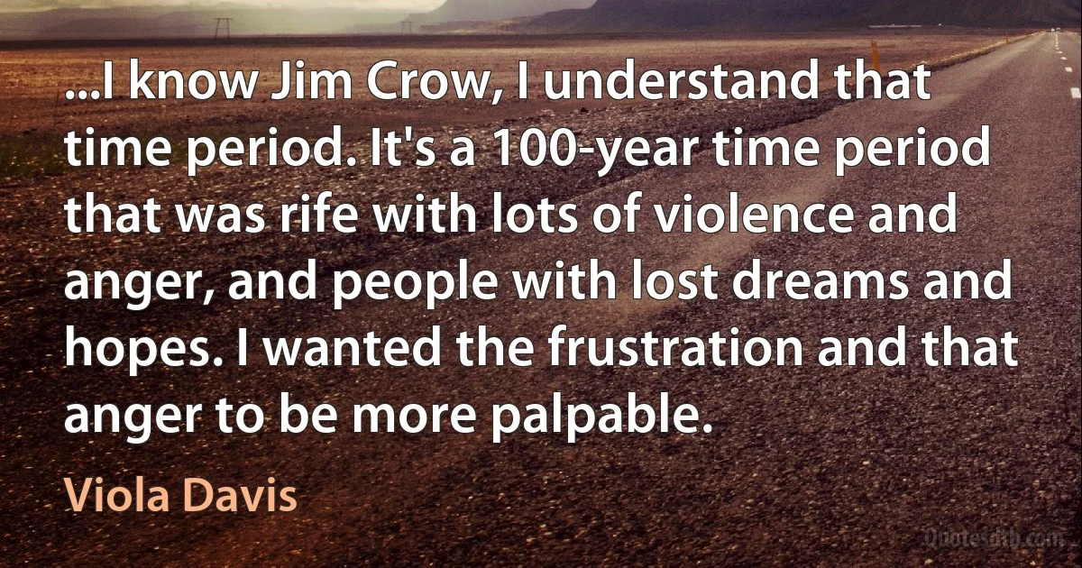 ...I know Jim Crow, I understand that time period. It's a 100-year time period that was rife with lots of violence and anger, and people with lost dreams and hopes. I wanted the frustration and that anger to be more palpable. (Viola Davis)