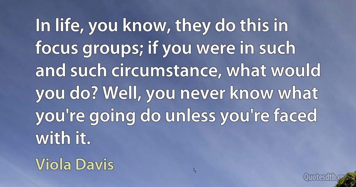 In life, you know, they do this in focus groups; if you were in such and such circumstance, what would you do? Well, you never know what you're going do unless you're faced with it. (Viola Davis)