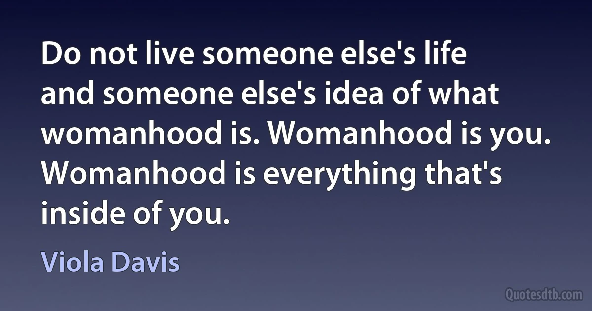 Do not live someone else's life and someone else's idea of what womanhood is. Womanhood is you. Womanhood is everything that's inside of you. (Viola Davis)