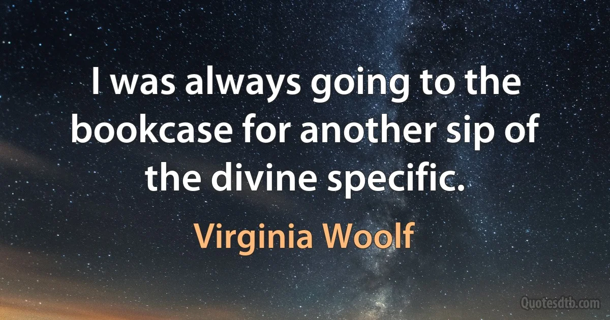 I was always going to the bookcase for another sip of the divine specific. (Virginia Woolf)