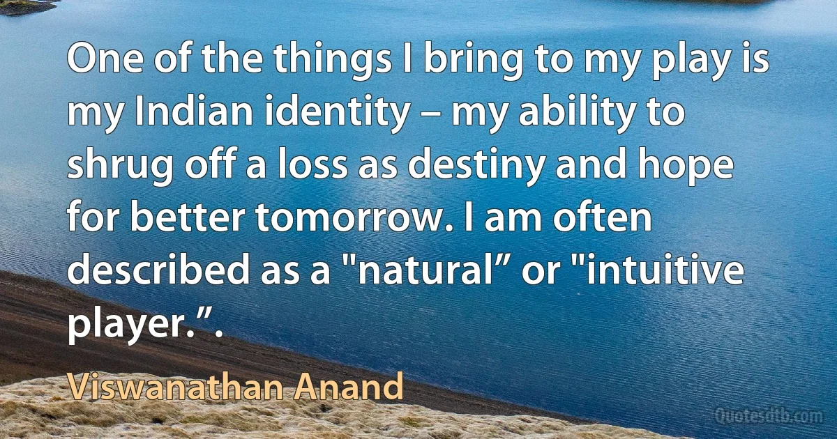 One of the things I bring to my play is my Indian identity – my ability to shrug off a loss as destiny and hope for better tomorrow. I am often described as a "natural” or "intuitive player.”. (Viswanathan Anand)