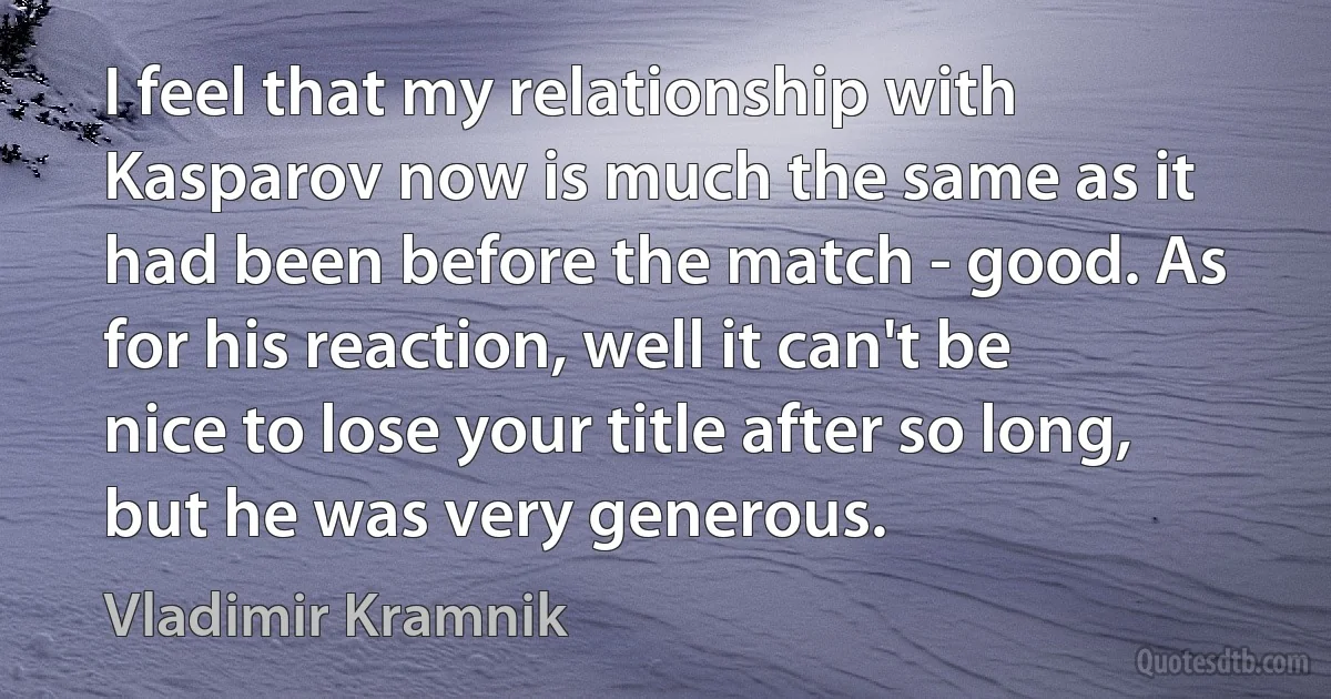 I feel that my relationship with Kasparov now is much the same as it had been before the match - good. As for his reaction, well it can't be nice to lose your title after so long, but he was very generous. (Vladimir Kramnik)