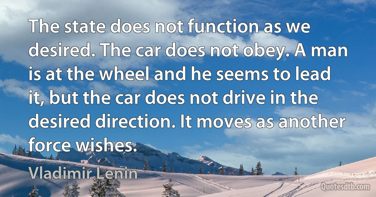 The state does not function as we desired. The car does not obey. A man is at the wheel and he seems to lead it, but the car does not drive in the desired direction. It moves as another force wishes. (Vladimir Lenin)