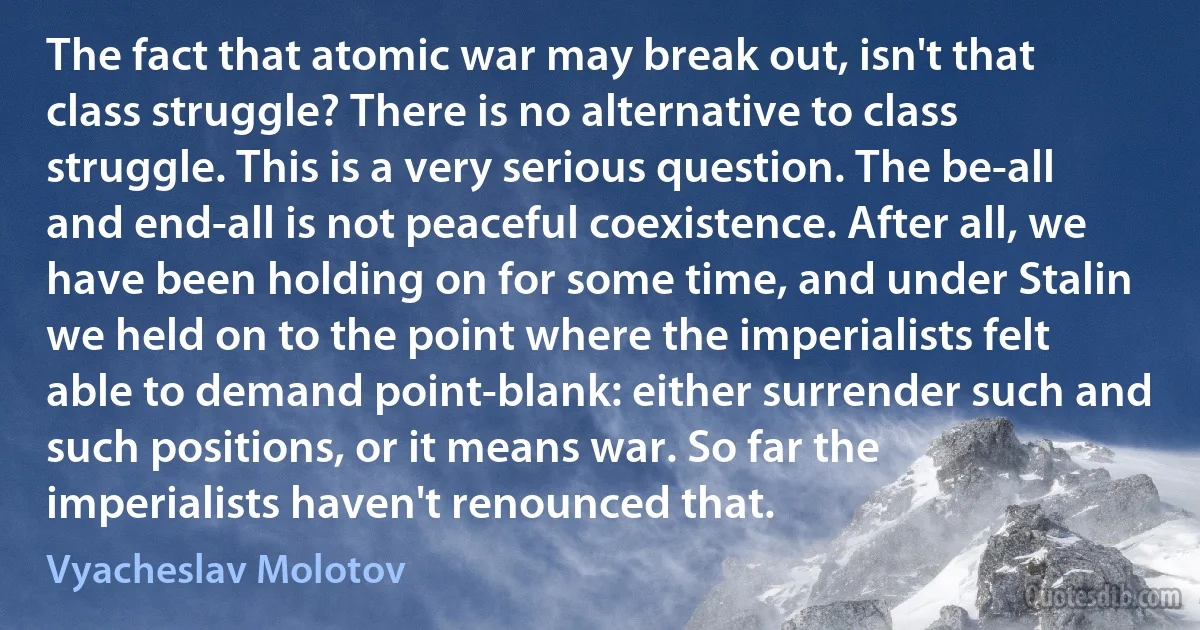 The fact that atomic war may break out, isn't that class struggle? There is no alternative to class struggle. This is a very serious question. The be-all and end-all is not peaceful coexistence. After all, we have been holding on for some time, and under Stalin we held on to the point where the imperialists felt able to demand point-blank: either surrender such and such positions, or it means war. So far the imperialists haven't renounced that. (Vyacheslav Molotov)