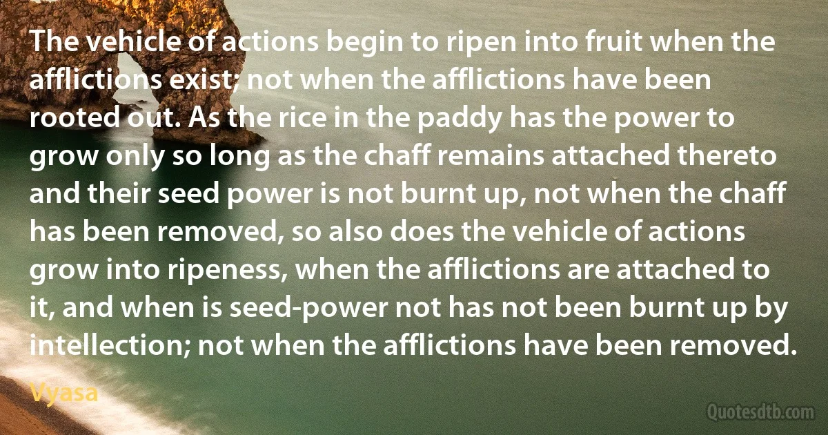 The vehicle of actions begin to ripen into fruit when the afflictions exist; not when the afflictions have been rooted out. As the rice in the paddy has the power to grow only so long as the chaff remains attached thereto and their seed power is not burnt up, not when the chaff has been removed, so also does the vehicle of actions grow into ripeness, when the afflictions are attached to it, and when is seed-power not has not been burnt up by intellection; not when the afflictions have been removed. (Vyasa)