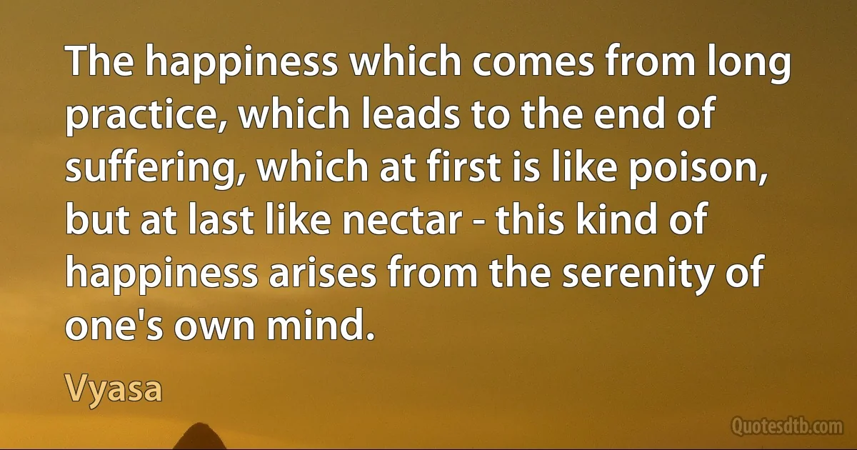 The happiness which comes from long practice, which leads to the end of suffering, which at first is like poison, but at last like nectar - this kind of happiness arises from the serenity of one's own mind. (Vyasa)