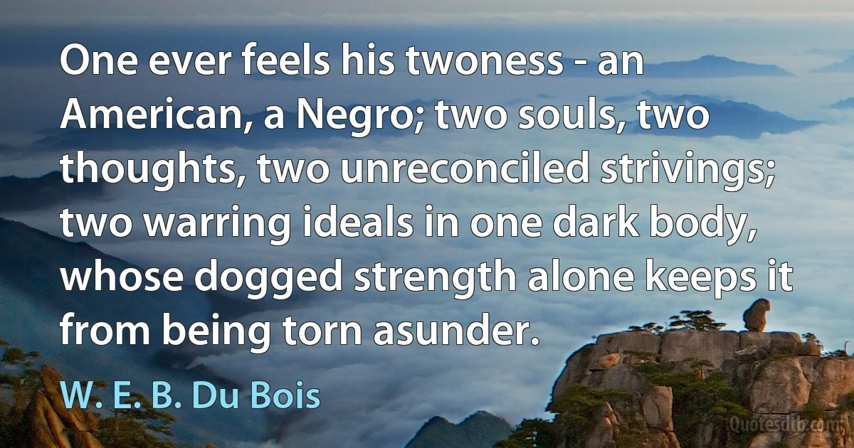 One ever feels his twoness - an American, a Negro; two souls, two thoughts, two unreconciled strivings; two warring ideals in one dark body, whose dogged strength alone keeps it from being torn asunder. (W. E. B. Du Bois)