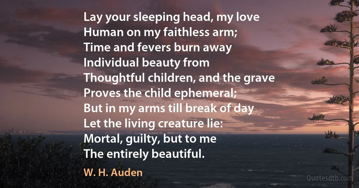 Lay your sleeping head, my love
Human on my faithless arm;
Time and fevers burn away
Individual beauty from
Thoughtful children, and the grave
Proves the child ephemeral;
But in my arms till break of day
Let the living creature lie:
Mortal, guilty, but to me
The entirely beautiful. (W. H. Auden)