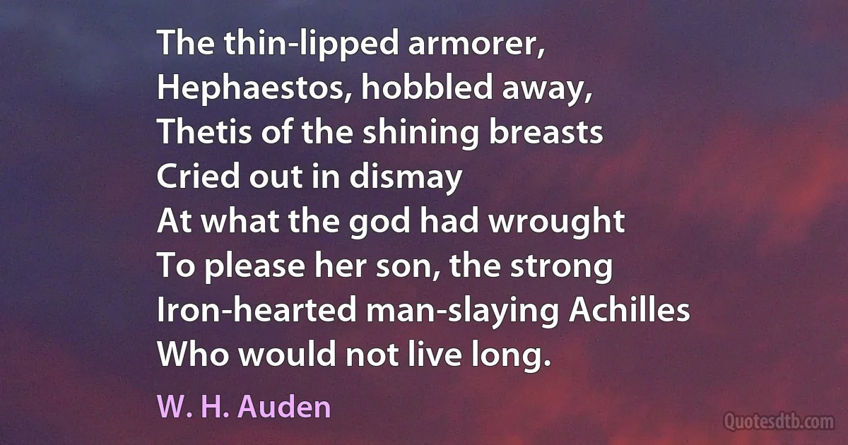 The thin-lipped armorer,
Hephaestos, hobbled away,
Thetis of the shining breasts
Cried out in dismay
At what the god had wrought
To please her son, the strong
Iron-hearted man-slaying Achilles
Who would not live long. (W. H. Auden)