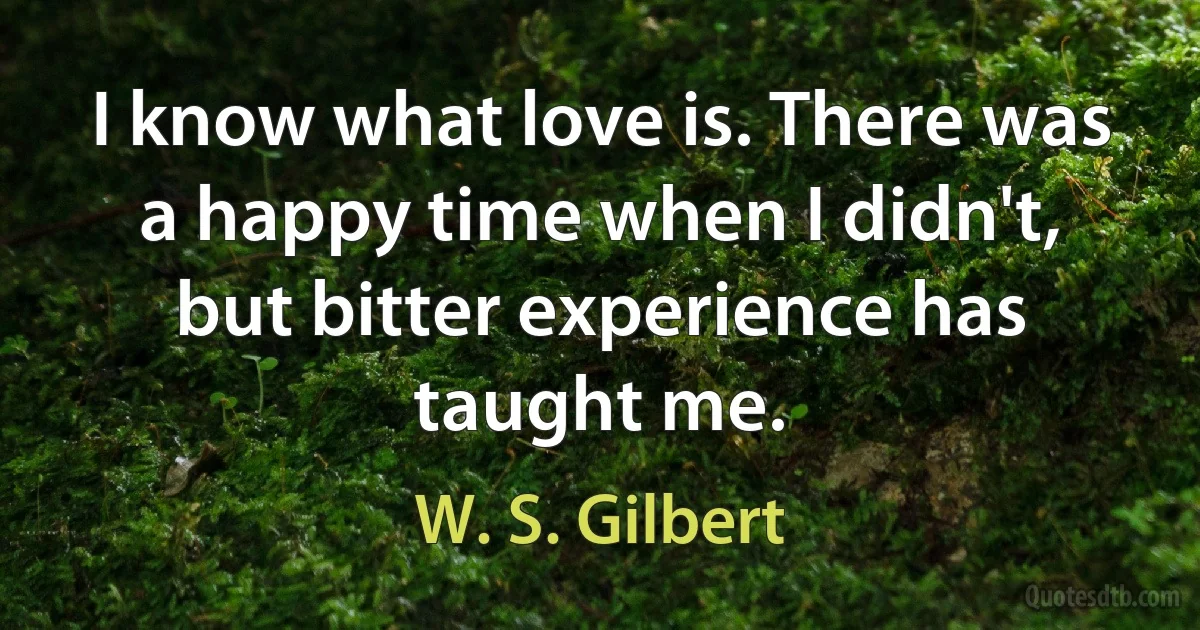 I know what love is. There was a happy time when I didn't, but bitter experience has taught me. (W. S. Gilbert)