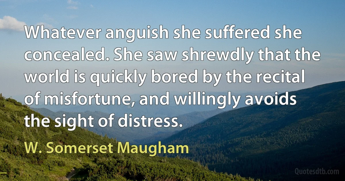 Whatever anguish she suffered she concealed. She saw shrewdly that the world is quickly bored by the recital of misfortune, and willingly avoids the sight of distress. (W. Somerset Maugham)