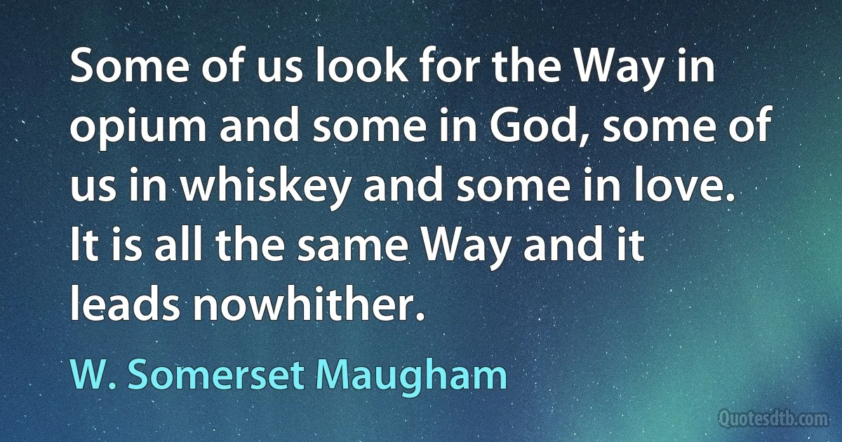 Some of us look for the Way in opium and some in God, some of us in whiskey and some in love. It is all the same Way and it leads nowhither. (W. Somerset Maugham)