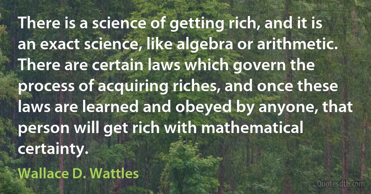 There is a science of getting rich, and it is an exact science, like algebra or arithmetic. There are certain laws which govern the process of acquiring riches, and once these laws are learned and obeyed by anyone, that person will get rich with mathematical certainty. (Wallace D. Wattles)