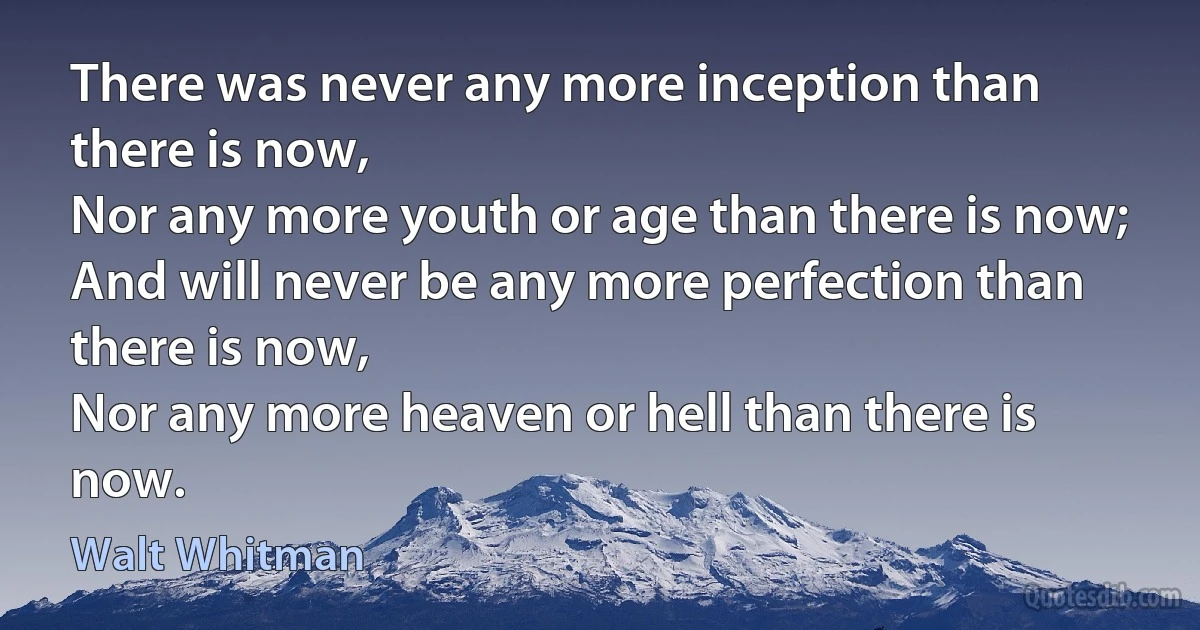 There was never any more inception than there is now,
Nor any more youth or age than there is now;
And will never be any more perfection than there is now,
Nor any more heaven or hell than there is now. (Walt Whitman)