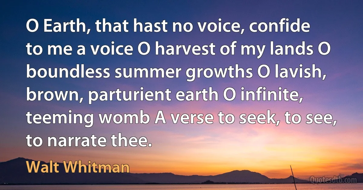 O Earth, that hast no voice, confide to me a voice O harvest of my lands O boundless summer growths O lavish, brown, parturient earth O infinite, teeming womb A verse to seek, to see, to narrate thee. (Walt Whitman)