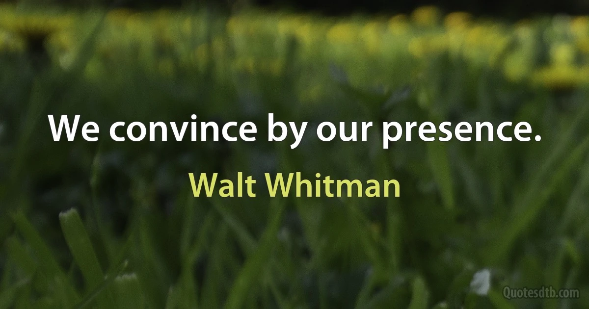 We convince by our presence. (Walt Whitman)