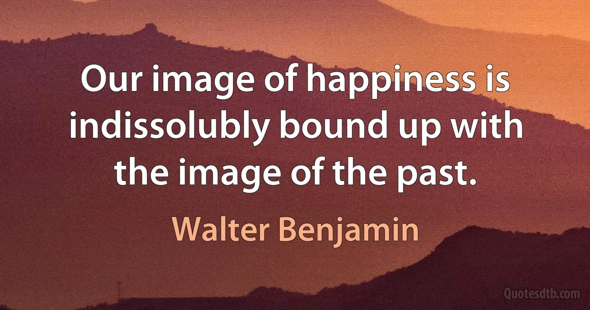 Our image of happiness is indissolubly bound up with the image of the past. (Walter Benjamin)