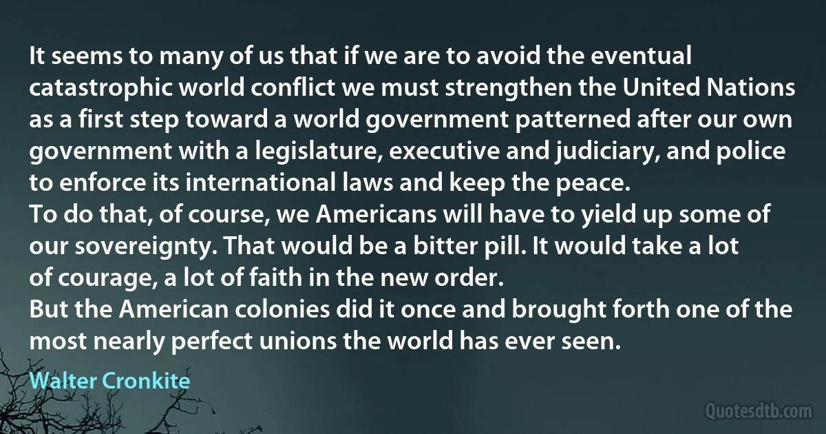 It seems to many of us that if we are to avoid the eventual catastrophic world conflict we must strengthen the United Nations as a first step toward a world government patterned after our own government with a legislature, executive and judiciary, and police to enforce its international laws and keep the peace.
To do that, of course, we Americans will have to yield up some of our sovereignty. That would be a bitter pill. It would take a lot of courage, a lot of faith in the new order.
But the American colonies did it once and brought forth one of the most nearly perfect unions the world has ever seen. (Walter Cronkite)