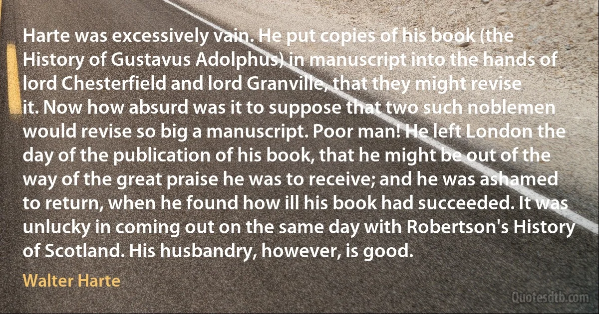 Harte was excessively vain. He put copies of his book (the History of Gustavus Adolphus) in manuscript into the hands of lord Chesterfield and lord Granville, that they might revise it. Now how absurd was it to suppose that two such noblemen would revise so big a manuscript. Poor man! He left London the day of the publication of his book, that he might be out of the way of the great praise he was to receive; and he was ashamed to return, when he found how ill his book had succeeded. It was unlucky in coming out on the same day with Robertson's History of Scotland. His husbandry, however, is good. (Walter Harte)