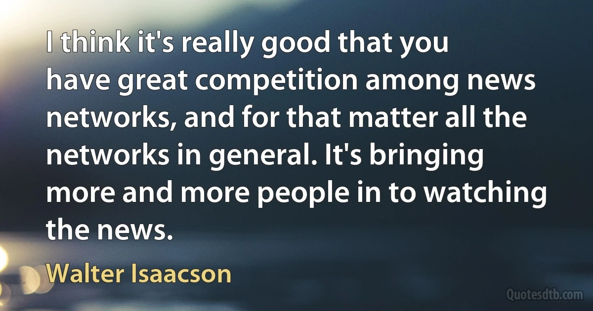 I think it's really good that you have great competition among news networks, and for that matter all the networks in general. It's bringing more and more people in to watching the news. (Walter Isaacson)