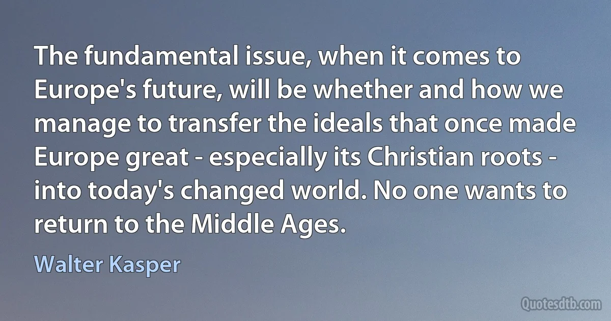 The fundamental issue, when it comes to Europe's future, will be whether and how we manage to transfer the ideals that once made Europe great - especially its Christian roots - into today's changed world. No one wants to return to the Middle Ages. (Walter Kasper)