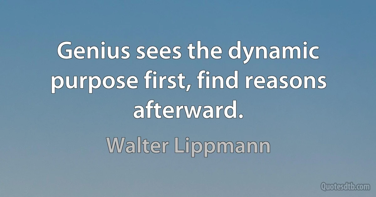 Genius sees the dynamic purpose first, find reasons afterward. (Walter Lippmann)