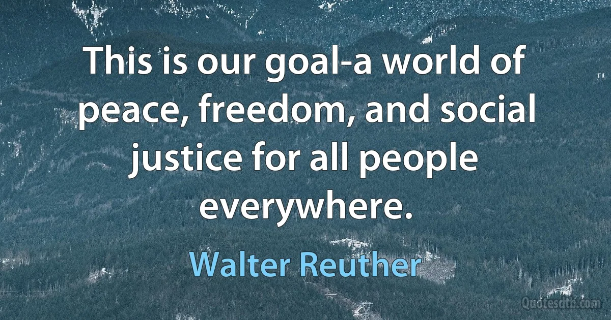 This is our goal-a world of peace, freedom, and social justice for all people everywhere. (Walter Reuther)