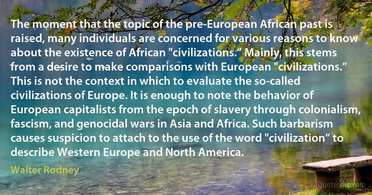 The moment that the topic of the pre-European African past is raised, many individuals are concerned for various reasons to know about the existence of African "civilizations.” Mainly, this stems from a desire to make comparisons with European "civilizations.” This is not the context in which to evaluate the so-called civilizations of Europe. It is enough to note the behavior of European capitalists from the epoch of slavery through colonialism, fascism, and genocidal wars in Asia and Africa. Such barbarism causes suspicion to attach to the use of the word "civilization” to describe Western Europe and North America. (Walter Rodney)