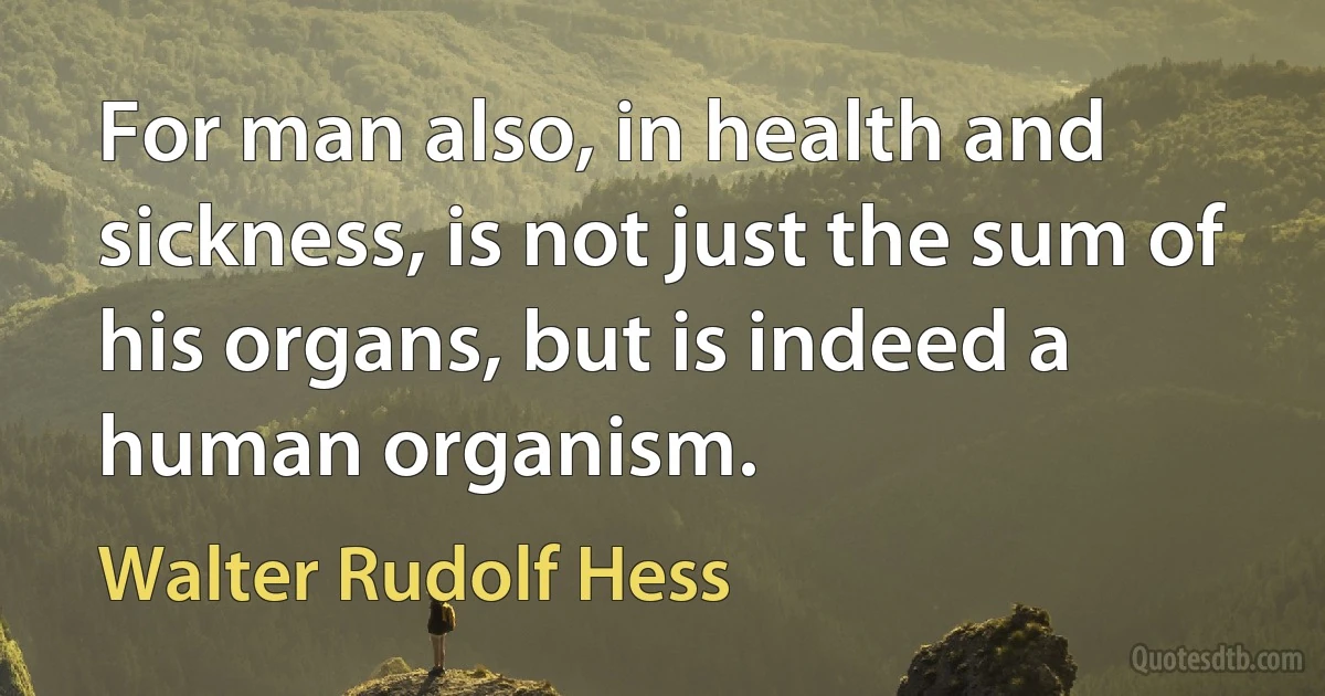 For man also, in health and sickness, is not just the sum of his organs, but is indeed a human organism. (Walter Rudolf Hess)